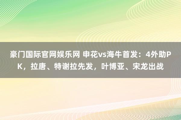 豪门国际官网娱乐网 申花vs海牛首发：4外助PK，拉唐、特谢拉先发，叶博亚、宋龙出战