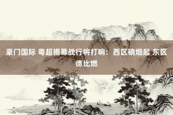 豪门国际 粤超揭幕战行将打响：西区硝烟起 东区德比燃