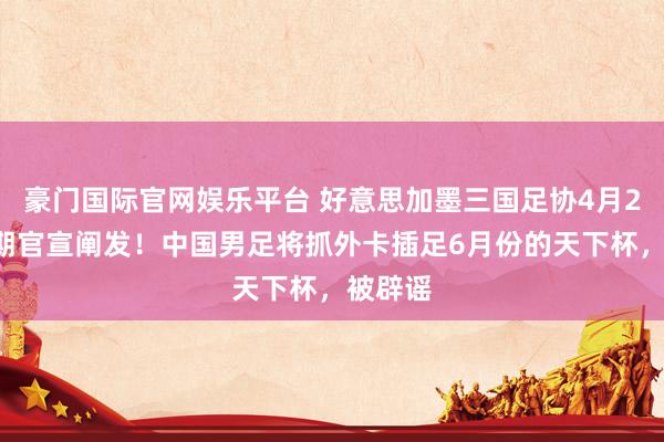 豪门国际官网娱乐平台 好意思加墨三国足协4月24日同期官宣阐发！中国男足将抓外卡插足6月份的天下杯，被辟谣
