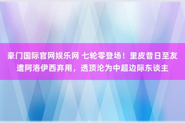豪门国际官网娱乐网 七轮零登场！里皮昔日至友遭阿洛伊西弃用，透顶沦为中超边际东谈主