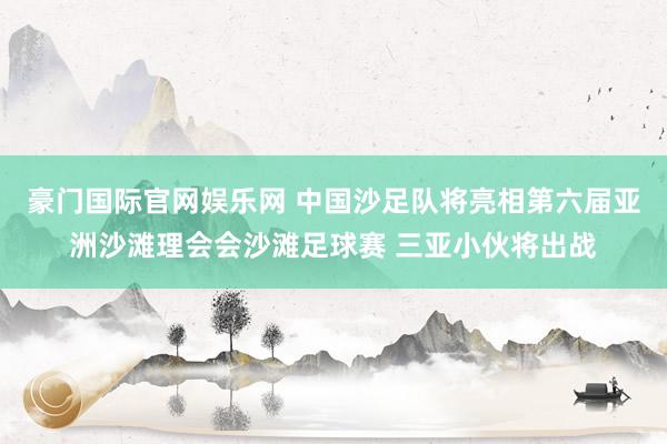 豪门国际官网娱乐网 中国沙足队将亮相第六届亚洲沙滩理会会沙滩足球赛 三亚小伙将出战