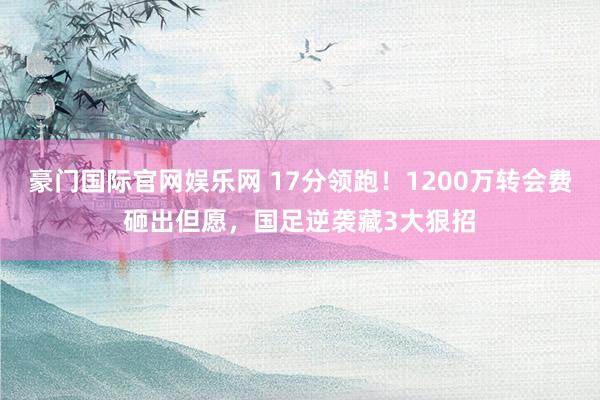 豪门国际官网娱乐网 17分领跑！1200万转会费砸出但愿，国足逆袭藏3大狠招