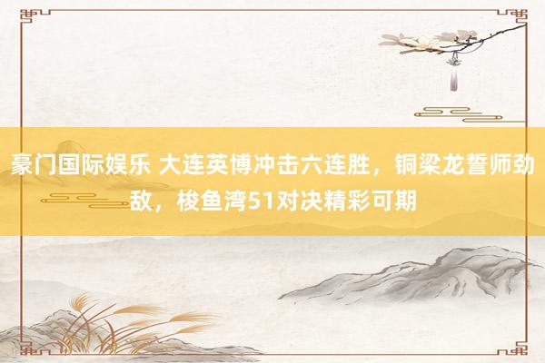豪门国际娱乐 大连英博冲击六连胜，铜梁龙誓师劲敌，梭鱼湾51对决精彩可期