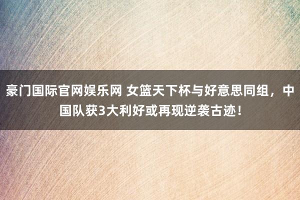 豪门国际官网娱乐网 女篮天下杯与好意思同组，中国队获3大利好或再现逆袭古迹！