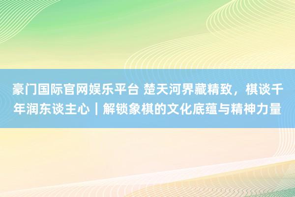 豪门国际官网娱乐平台 楚天河界藏精致，棋谈千年润东谈主心｜解锁象棋的文化底蕴与精神力量