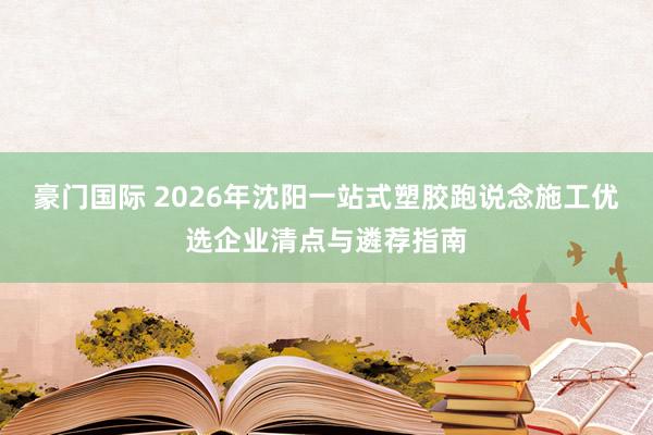 豪门国际 2026年沈阳一站式塑胶跑说念施工优选企业清点与遴荐指南