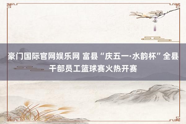 豪门国际官网娱乐网 富县“庆五一·水韵杯”全县干部员工篮球赛火热开赛