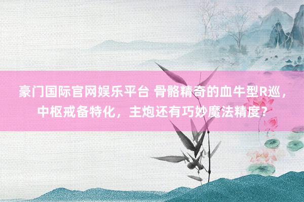 豪门国际官网娱乐平台 骨骼精奇的血牛型R巡，中枢戒备特化，主炮还有巧妙魔法精度？