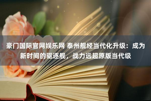 豪门国际官网娱乐网 泰州舰经当代化升级：成为新时间的驱逐舰，战力远超原版当代级