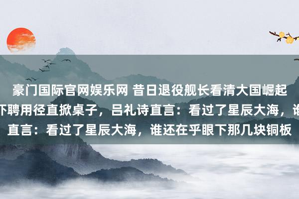 豪门国际官网娱乐网 昔日退役舰长看清大国崛起，濒临扣押退休金的恐吓聘用径直掀桌子，吕礼诗直言：看过了星辰大海，谁还在乎眼下那几块铜板