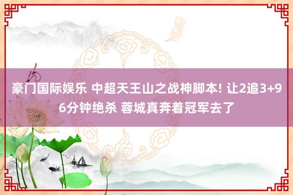 豪门国际娱乐 中超天王山之战神脚本! 让2追3+96分钟绝杀 蓉城真奔着冠军去了