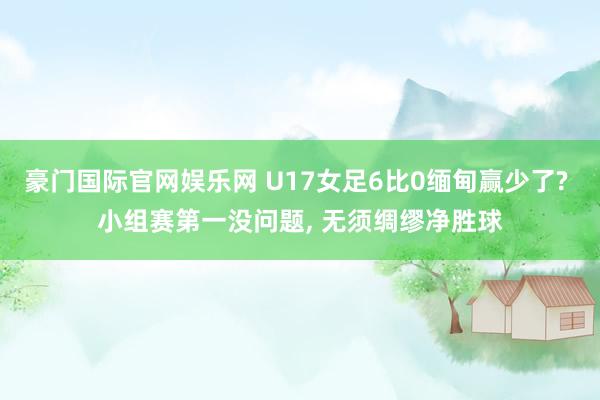 豪门国际官网娱乐网 U17女足6比0缅甸赢少了? 小组赛第一没问题, 无须绸缪净胜球