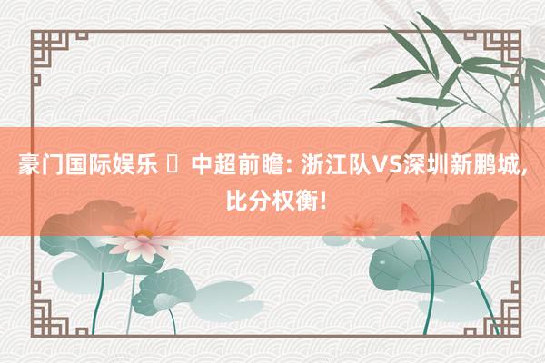 豪门国际娱乐 ⚽中超前瞻: 浙江队VS深圳新鹏城, 比分权衡!