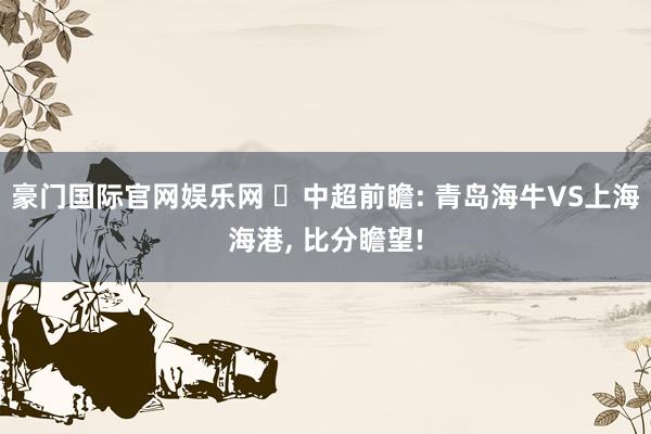 豪门国际官网娱乐网 ⚽中超前瞻: 青岛海牛VS上海海港, 比分瞻望!