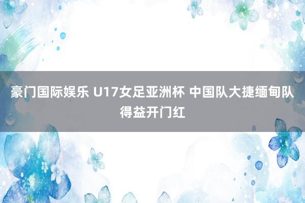 豪门国际娱乐 U17女足亚洲杯 中国队大捷缅甸队得益开门红