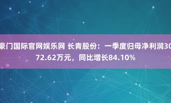 豪门国际官网娱乐网 长青股份：一季度归母净利润3072.62万元，同比增长84.10%