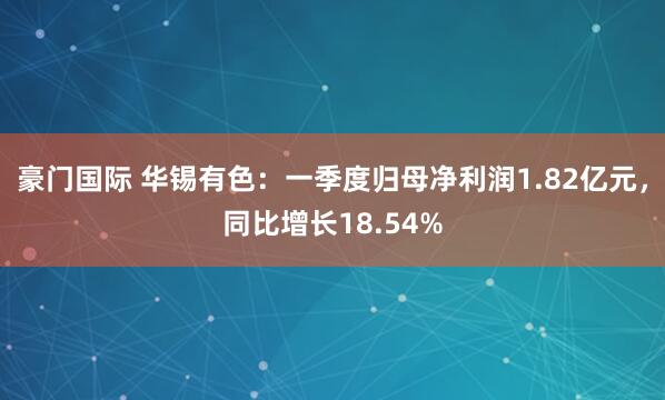 豪门国际 华锡有色：一季度归母净利润1.82亿元，同比增长18.54%