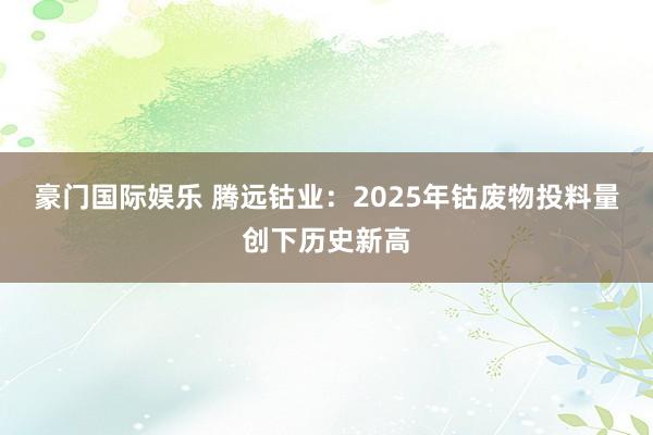 豪门国际娱乐 腾远钴业：2025年钴废物投料量创下历史新高