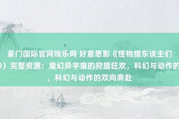 豪门国际官网娱乐网 好意思影《怪物猎东谈主们》（2020）完整资源：魔幻异宇宙的狩猎狂欢，科幻与动作的双向奔赴