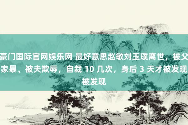 豪门国际官网娱乐网 最好意思赵敏刘玉璞离世，被父家暴、被夫欺辱，自裁 10 几次，身后 3 天才被发现