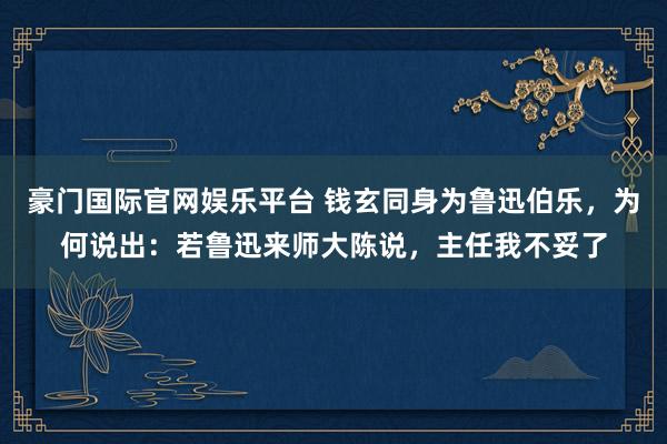 豪门国际官网娱乐平台 钱玄同身为鲁迅伯乐，为何说出：若鲁迅来师大陈说，主任我不妥了