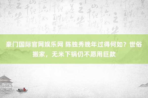 豪门国际官网娱乐网 陈独秀晚年过得何如？世俗搬家，无米下锅仍不愿用巨款