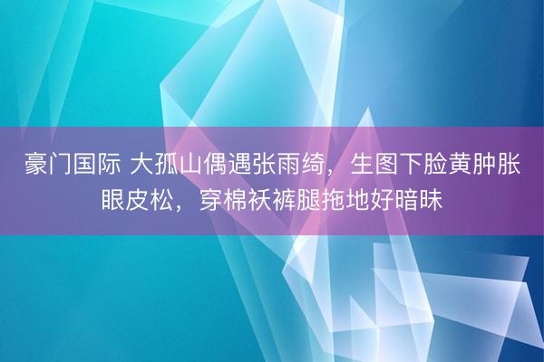 豪门国际 大孤山偶遇张雨绮，生图下脸黄肿胀眼皮松，穿棉袄裤腿拖地好暗昧