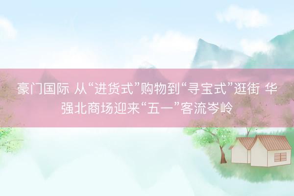豪门国际 从“进货式”购物到“寻宝式”逛街 华强北商场迎来“五一”客流岑岭