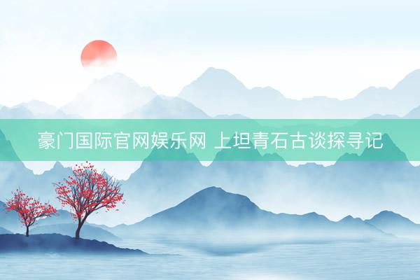 豪门国际官网娱乐网 上坦青石古谈探寻记