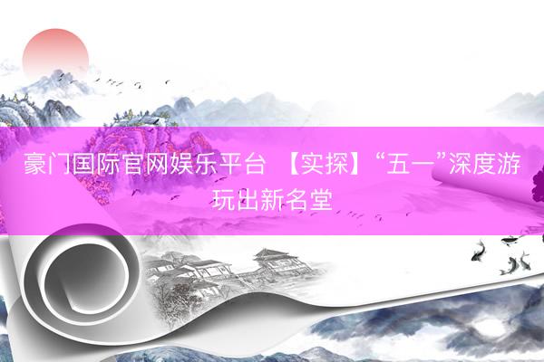 豪门国际官网娱乐平台 【实探】“五一”深度游玩出新名堂