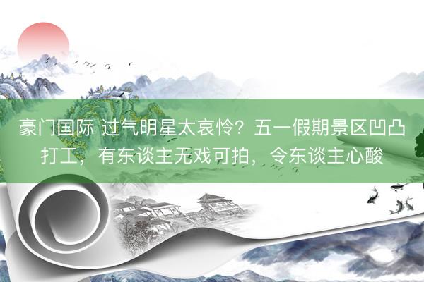 豪门国际 过气明星太哀怜？五一假期景区凹凸打工，有东谈主无戏可拍，令东谈主心酸