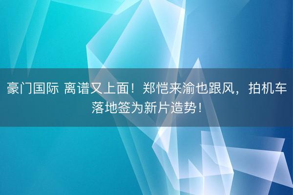 豪门国际 离谱又上面！郑恺来渝也跟风，拍机车落地签为新片造势！