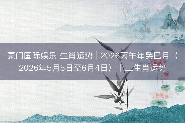 豪门国际娱乐 生肖运势 | 2026丙午年癸巳月（2026年5月5日至6月4日）十二生肖运势
