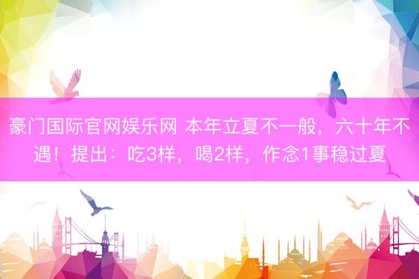豪门国际官网娱乐网 本年立夏不一般，六十年不遇！提出：吃3样，喝2样，作念1事稳过夏