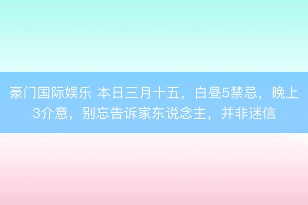 豪门国际娱乐 本日三月十五，白昼5禁忌，晚上3介意，别忘告诉家东说念主，并非迷信