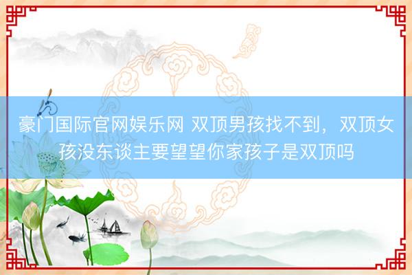 豪门国际官网娱乐网 双顶男孩找不到，双顶女孩没东谈主要望望你家孩子是双顶吗