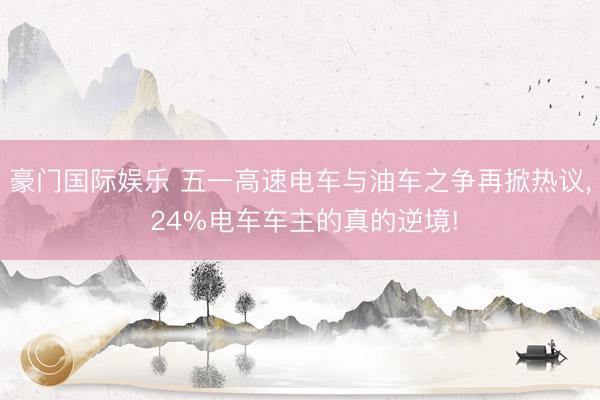 豪门国际娱乐 五一高速电车与油车之争再掀热议， 24%电车车主的真的逆境!