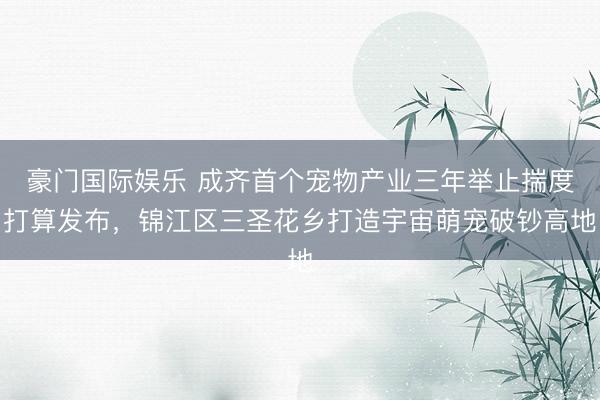 豪门国际娱乐 成齐首个宠物产业三年举止揣度打算发布，锦江区三圣花乡打造宇宙萌宠破钞高地
