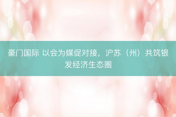 豪门国际 以会为媒促对接，沪苏（州）共筑银发经济生态圈