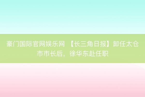 豪门国际官网娱乐网 【长三角日报】卸任太仓市市长后，徐华东赴任职