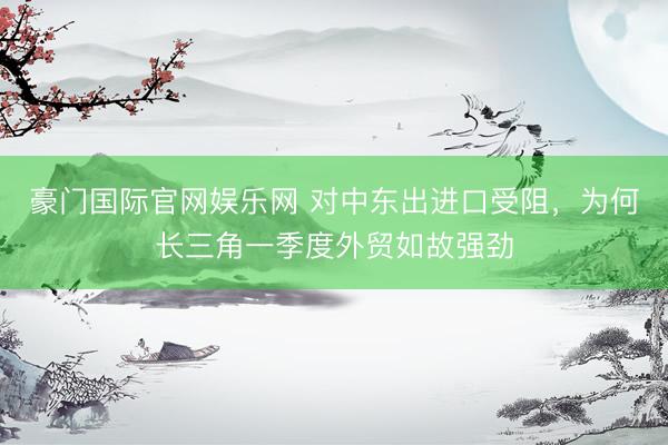 豪门国际官网娱乐网 对中东出进口受阻，为何长三角一季度外贸如故强劲
