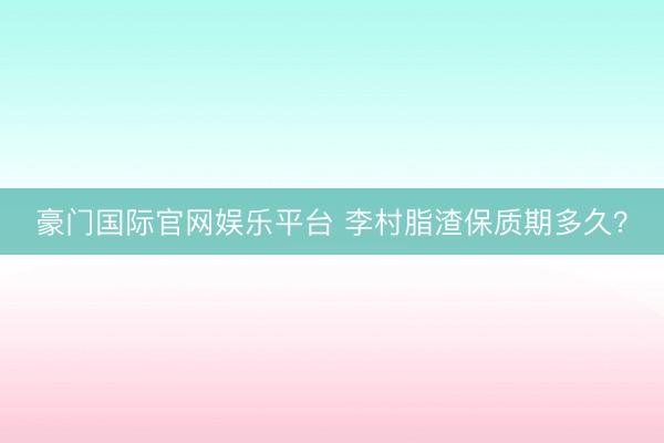 豪门国际官网娱乐平台 李村脂渣保质期多久？