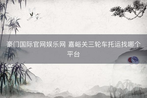 豪门国际官网娱乐网 嘉峪关三轮车托运找哪个平台