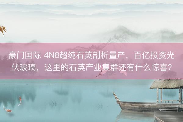 豪门国际 4N8超纯石英剖析量产，百亿投资光伏玻璃，这里的石英产业集群还有什么惊喜？
