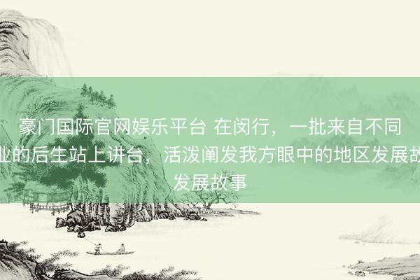 豪门国际官网娱乐平台 在闵行，一批来自不同业业的后生站上讲台，活泼阐发我方眼中的地区发展故事