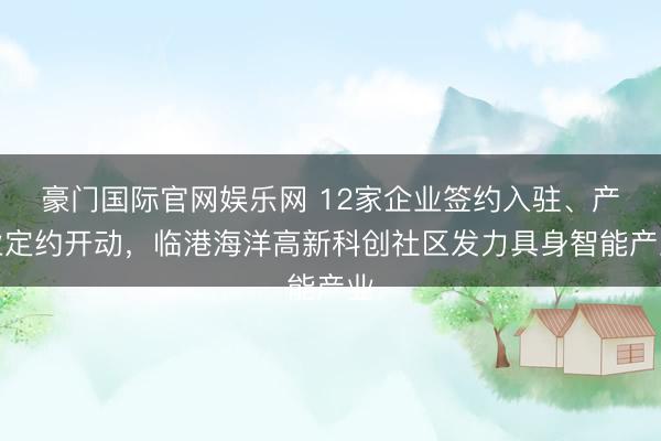 豪门国际官网娱乐网 12家企业签约入驻、产业定约开动，临港海洋高新科创社区发力具身智能产业