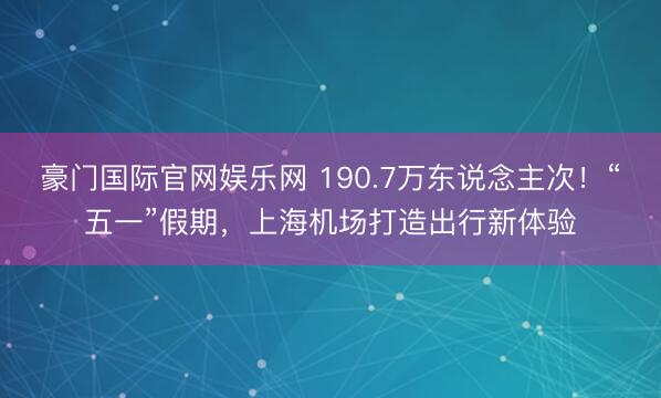 豪门国际官网娱乐网 190.7万东说念主次！“五一”假期，上海机场打造出行新体验