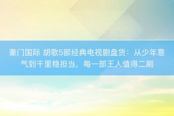 豪门国际 胡歌5部经典电视剧盘货：从少年意气到千里稳担当，每一部王人值得二刷