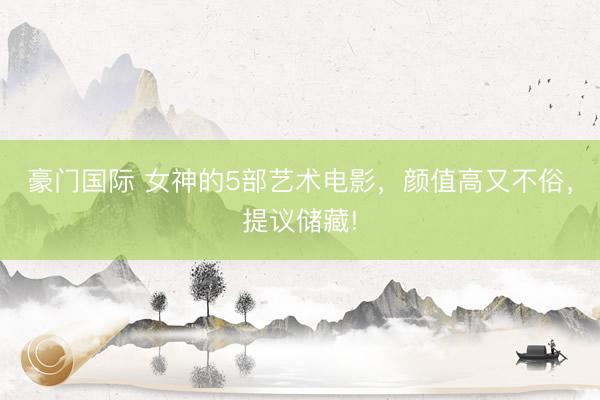 豪门国际 女神的5部艺术电影，颜值高又不俗，提议储藏!