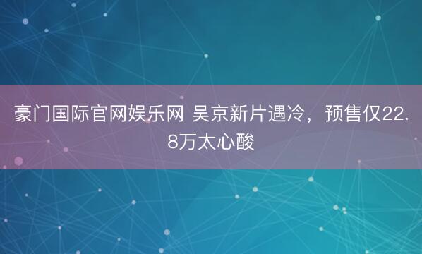 豪门国际官网娱乐网 吴京新片遇冷，预售仅22.8万太心酸